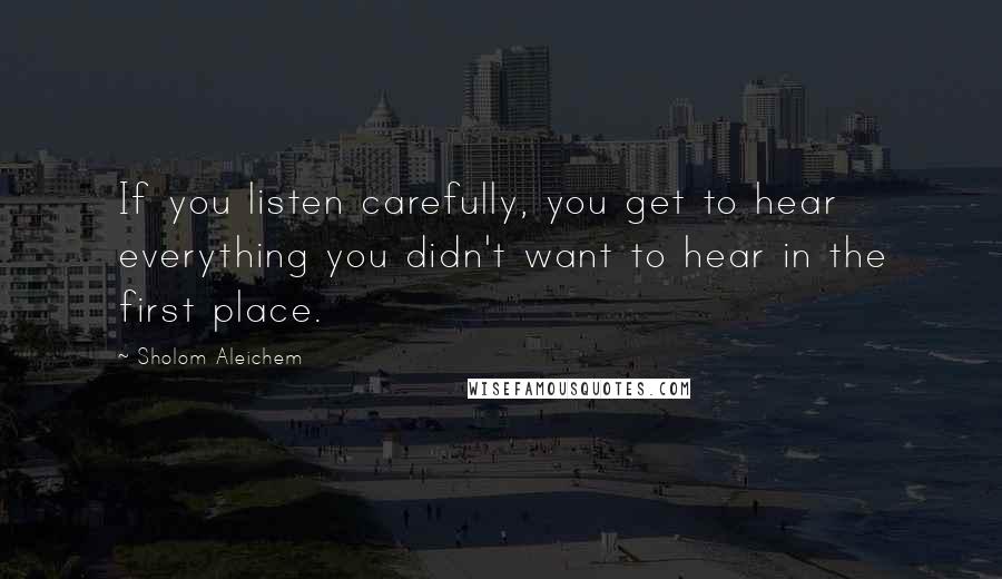 Sholom Aleichem quotes: If you listen carefully, you get to hear everything you didn't want to hear in the first place.