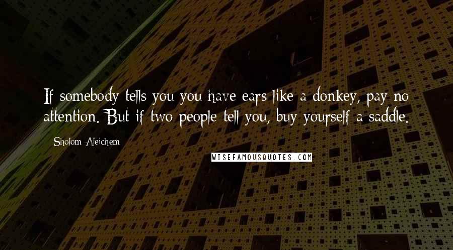 Sholom Aleichem quotes: If somebody tells you you have ears like a donkey, pay no attention. But if two people tell you, buy yourself a saddle.