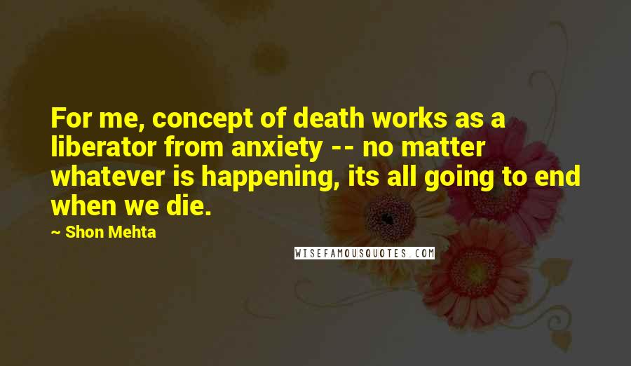 Shon Mehta quotes: For me, concept of death works as a liberator from anxiety -- no matter whatever is happening, its all going to end when we die.