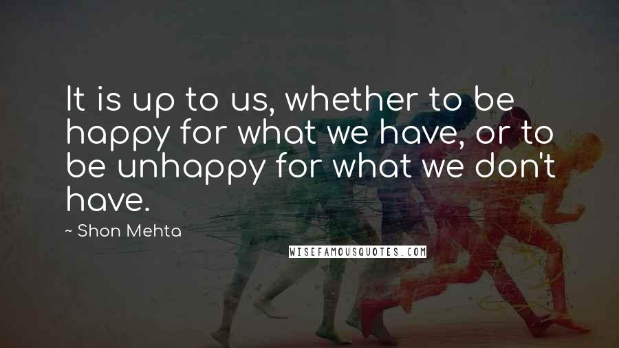 Shon Mehta quotes: It is up to us, whether to be happy for what we have, or to be unhappy for what we don't have.