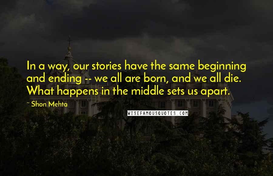Shon Mehta quotes: In a way, our stories have the same beginning and ending -- we all are born, and we all die. What happens in the middle sets us apart.