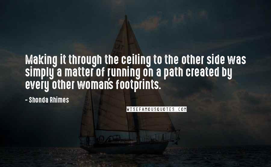 Shonda Rhimes quotes: Making it through the ceiling to the other side was simply a matter of running on a path created by every other woman's footprints.