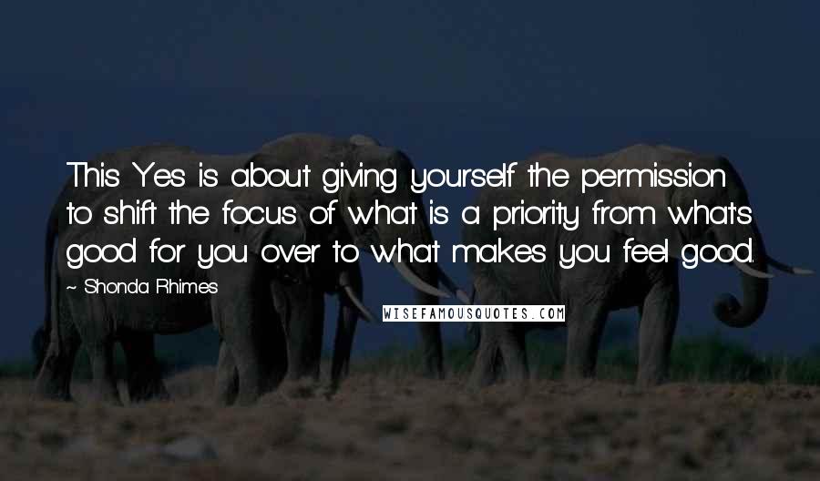 Shonda Rhimes quotes: This Yes is about giving yourself the permission to shift the focus of what is a priority from what's good for you over to what makes you feel good.