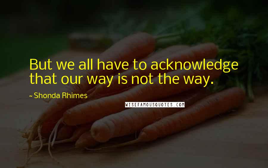 Shonda Rhimes quotes: But we all have to acknowledge that our way is not the way.