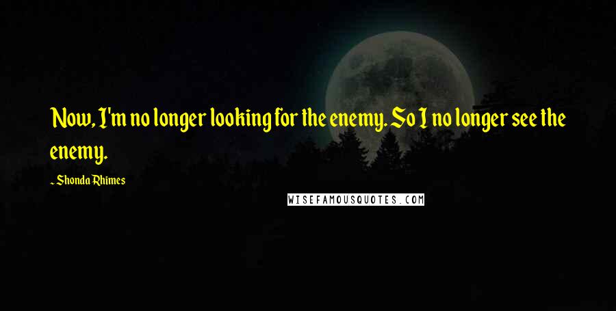 Shonda Rhimes quotes: Now, I'm no longer looking for the enemy. So I no longer see the enemy.