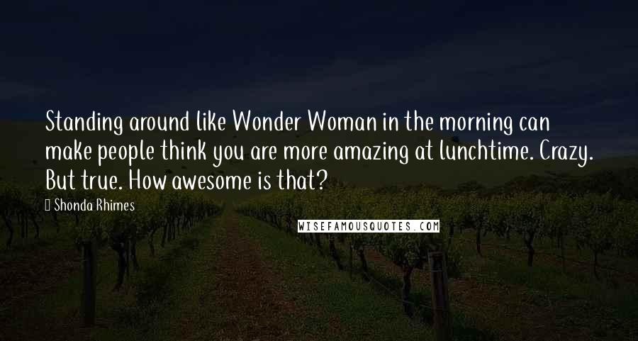 Shonda Rhimes quotes: Standing around like Wonder Woman in the morning can make people think you are more amazing at lunchtime. Crazy. But true. How awesome is that?