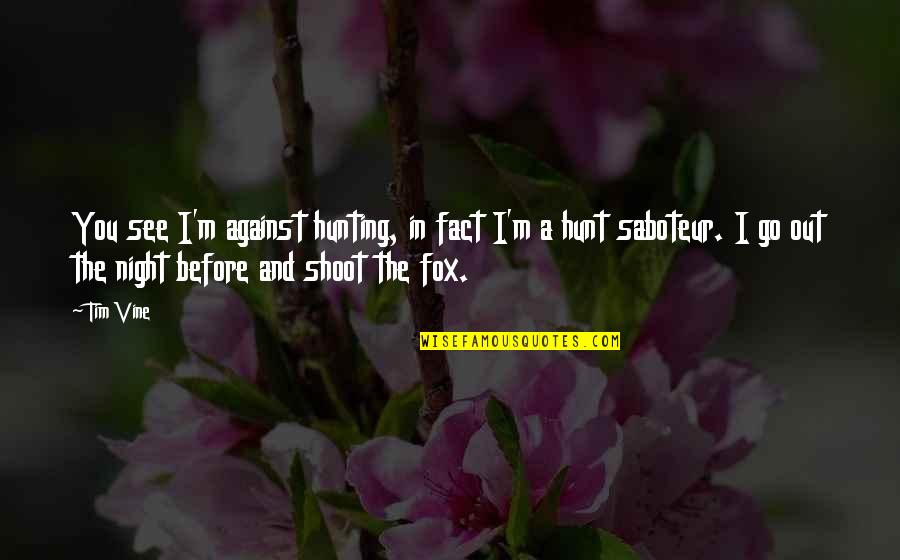 Shoot Out Quotes By Tim Vine: You see I'm against hunting, in fact I'm Shoot Out Quotes By Tim Vine: You see I'm against hunting, in fact I'm