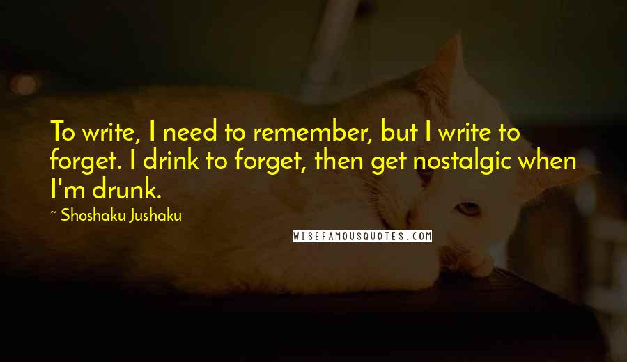 Shoshaku Jushaku quotes: To write, I need to remember, but I write to forget. I drink to forget, then get nostalgic when I'm drunk. Shoshaku Jushaku quotes: To write, I need to remember, but I write to forget. I drink to forget, then get nostalgic when I'm drunk.