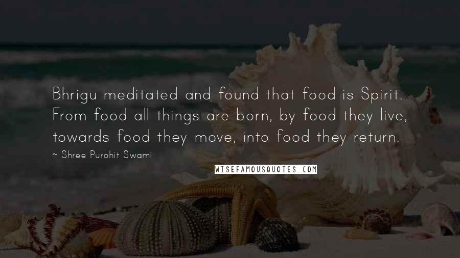Shree Purohit Swami quotes: Bhrigu meditated and found that food is Spirit. From food all things are born, by food they live, towards food they move, into food they return. Shree Purohit Swami quotes: Bhrigu meditated and found that food is Spirit. From food all things are born, by food they live, towards food they move, into food they return.