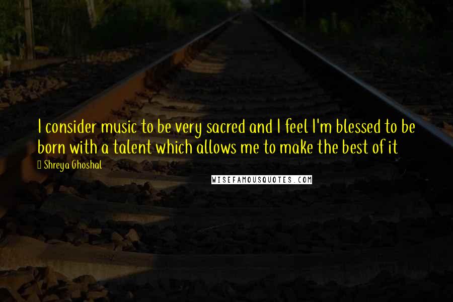 Shreya Ghoshal quotes: I consider music to be very sacred and I feel I'm blessed to be born with a talent which allows me to make the best of it