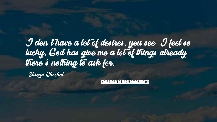 Shreya Ghoshal quotes: I don't have a lot of desires, you see; I feel so lucky. God has give me a lot of things already; there's nothing to ask for.