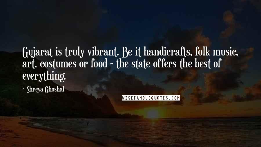 Shreya Ghoshal quotes: Gujarat is truly vibrant. Be it handicrafts, folk music, art, costumes or food - the state offers the best of everything. Shreya Ghoshal quotes: Gujarat is truly vibrant. Be it handicrafts, folk music, art, costumes or food - the state offers the best of everything.