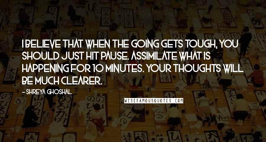 Shreya Ghoshal quotes: I believe that when the going gets tough, you should just hit pause. Assimilate what is happening for 10 minutes. Your thoughts will be much clearer.