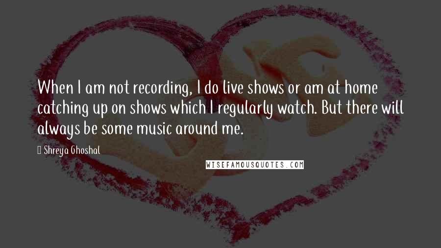 Shreya Ghoshal quotes: When I am not recording, I do live shows or am at home catching up on shows which I regularly watch. But there will always be some music around me. Shreya Ghoshal quotes: When I am not recording, I do live shows or am at home catching up on shows which I regularly watch. But there will always be some music around me.