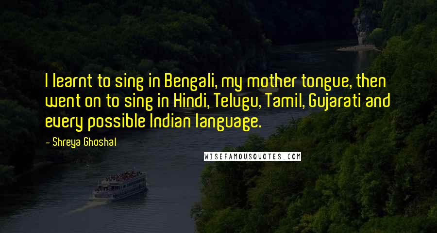 Shreya Ghoshal quotes: I learnt to sing in Bengali, my mother tongue, then went on to sing in Hindi, Telugu, Tamil, Gujarati and every possible Indian language. Shreya Ghoshal quotes: I learnt to sing in Bengali, my mother tongue, then went on to sing in Hindi, Telugu, Tamil, Gujarati and every possible Indian language.