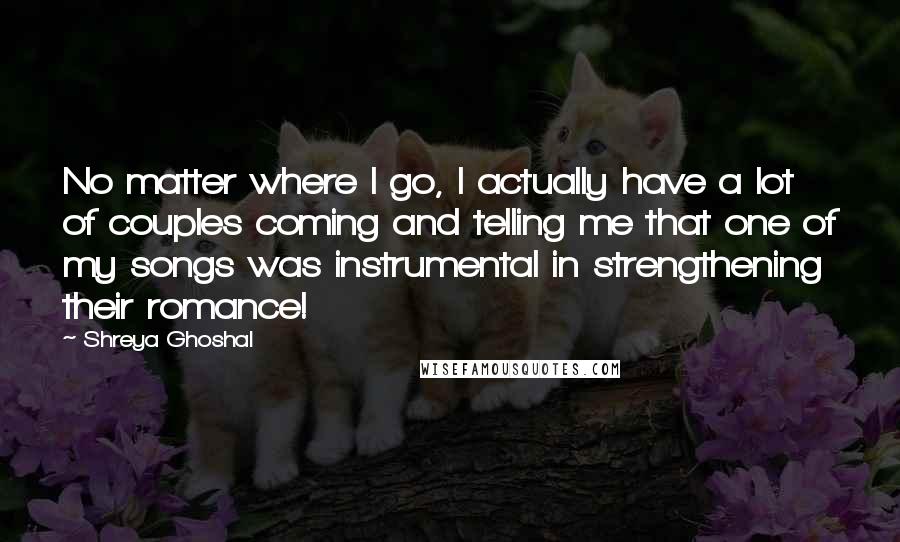 Shreya Ghoshal quotes: No matter where I go, I actually have a lot of couples coming and telling me that one of my songs was instrumental in strengthening their romance! Shreya Ghoshal quotes: No matter where I go, I actually have a lot of couples coming and telling me that one of my songs was instrumental in strengthening their romance!