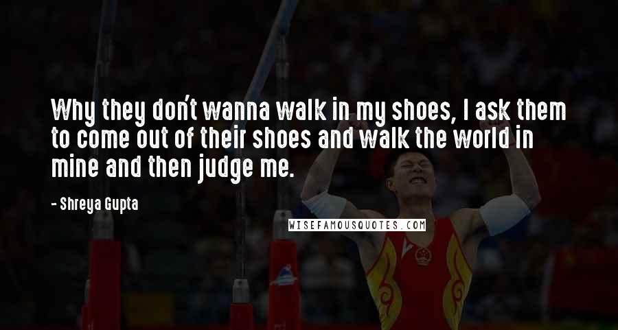 Shreya Gupta quotes: Why they don't wanna walk in my shoes, I ask them to come out of their shoes and walk the world in mine and then judge me.