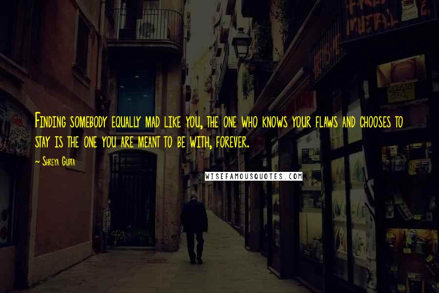 Shreya Gupta quotes: Finding somebody equally mad like you, the one who knows your flaws and chooses to stay is the one you are meant to be with, forever.