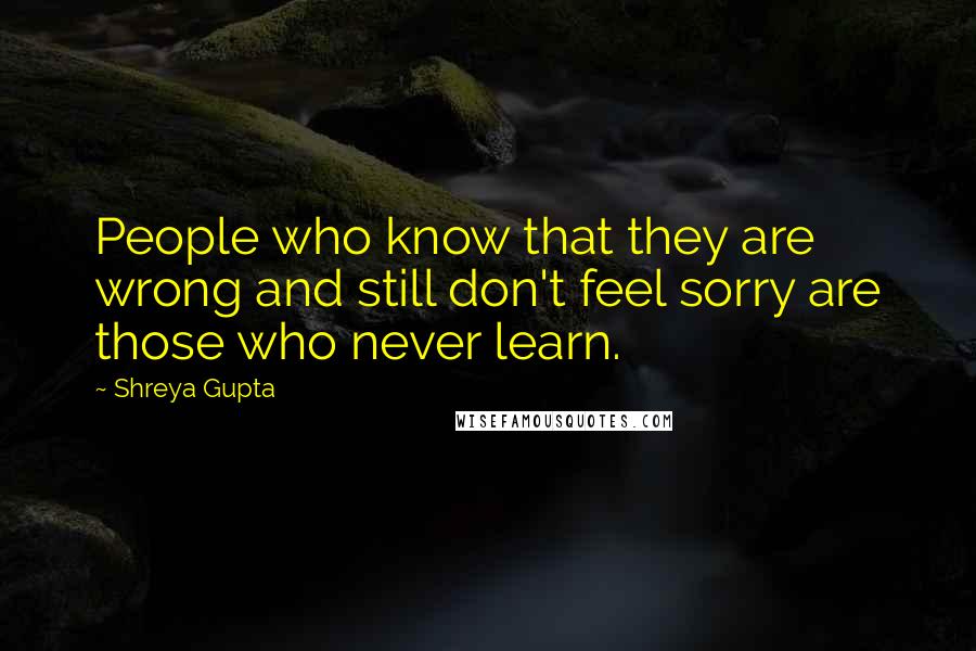 Shreya Gupta quotes: People who know that they are wrong and still don't feel sorry are those who never learn.