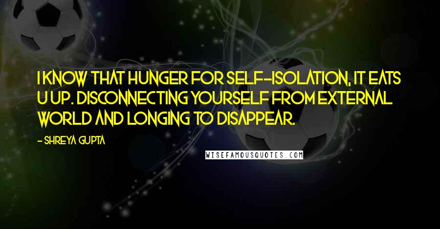 Shreya Gupta quotes: I know that hunger for self-isolation, it eats u up. Disconnecting yourself from external world and longing to disappear.