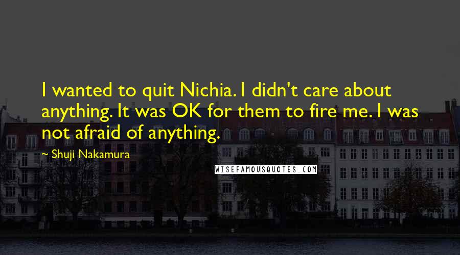 Shuji Nakamura quotes: I wanted to quit Nichia. I didn't care about anything. It was OK for them to fire me. I was not afraid of anything.