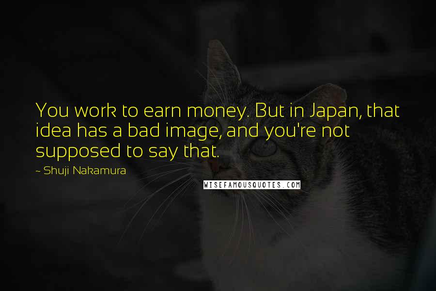 Shuji Nakamura quotes: You work to earn money. But in Japan, that idea has a bad image, and you're not supposed to say that.