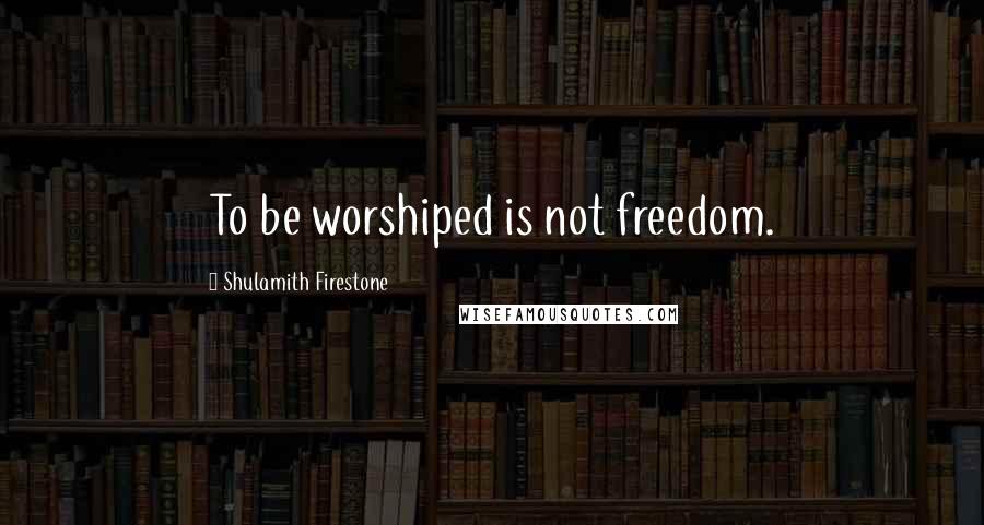 Shulamith Firestone quotes: To be worshiped is not freedom.