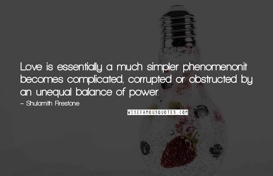 Shulamith Firestone quotes: Love is essentially a much simpler phenomenonit becomes complicated, corrupted or obstructed by an unequal balance of power.