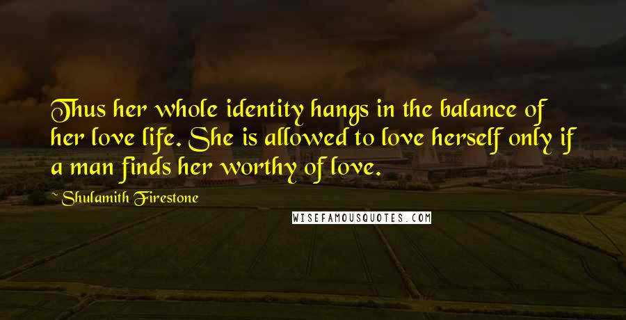 Shulamith Firestone quotes: Thus her whole identity hangs in the balance of her love life. She is allowed to love herself only if a man finds her worthy of love.