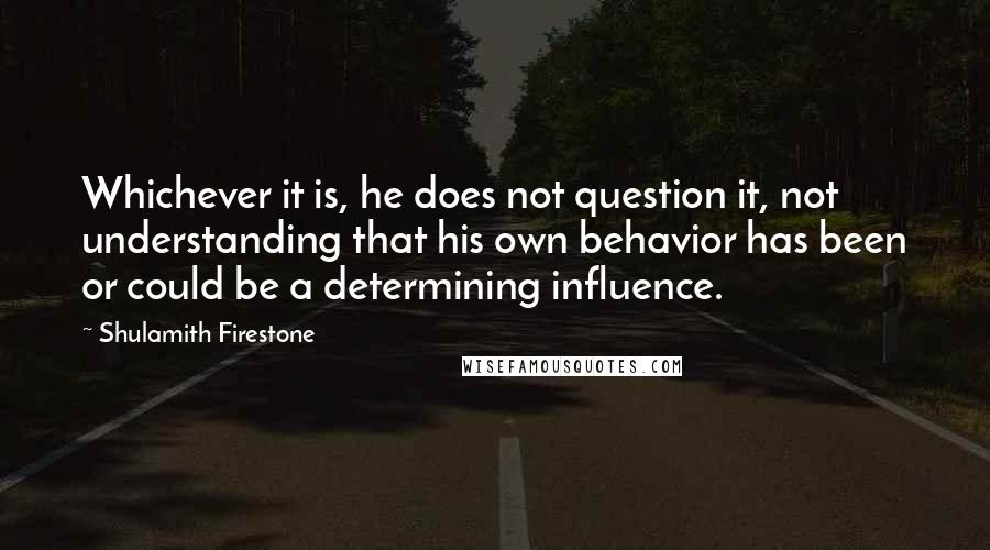Shulamith Firestone quotes: Whichever it is, he does not question it, not understanding that his own behavior has been or could be a determining influence.