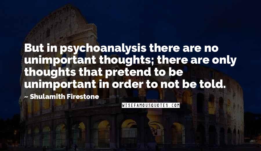 Shulamith Firestone quotes: But in psychoanalysis there are no unimportant thoughts; there are only thoughts that pretend to be unimportant in order to not be told.