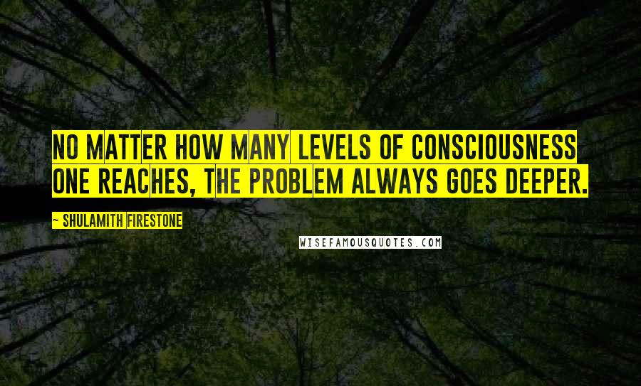 Shulamith Firestone quotes: No matter how many levels of consciousness one reaches, the problem always goes deeper.