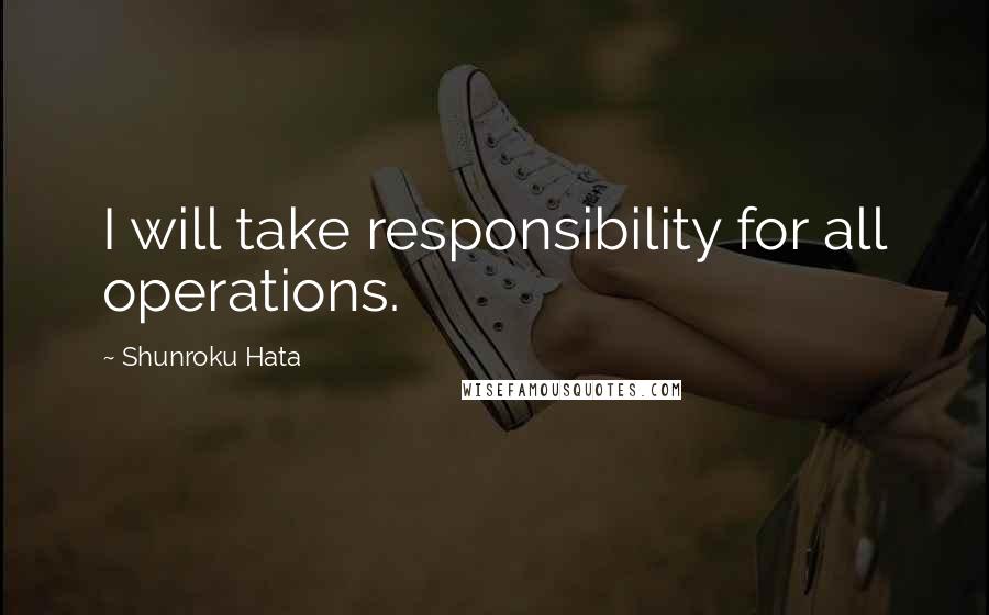 Shunroku Hata quotes: I will take responsibility for all operations.