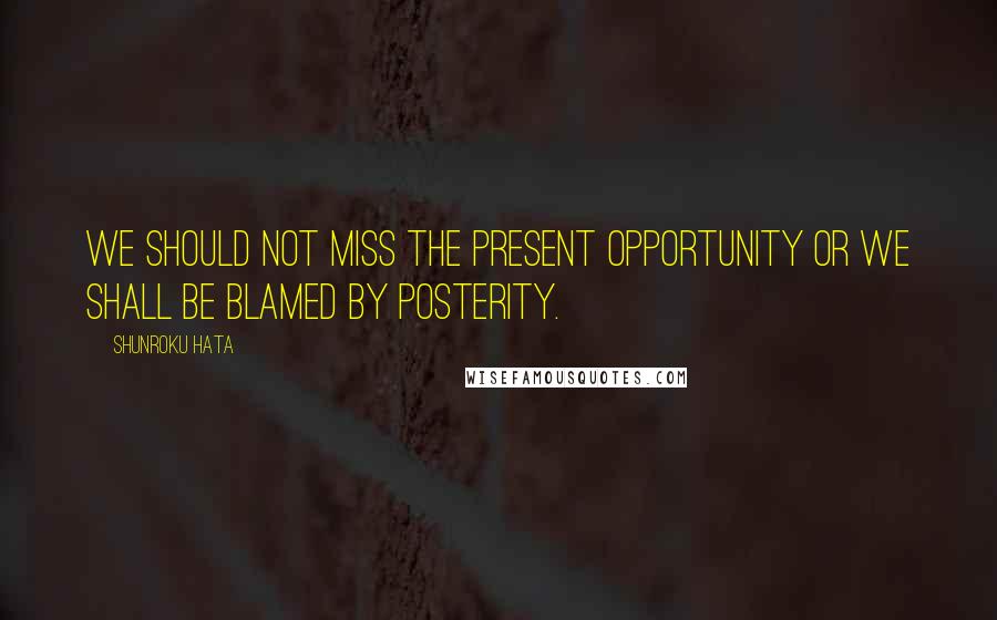 Shunroku Hata quotes: We should not miss the present opportunity or we shall be blamed by posterity.