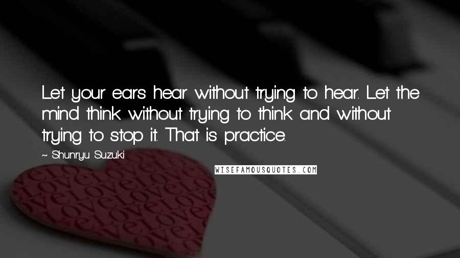 Shunryu Suzuki quotes: Let your ears hear without trying to hear. Let the mind think without trying to think and without trying to stop it. That is practice.