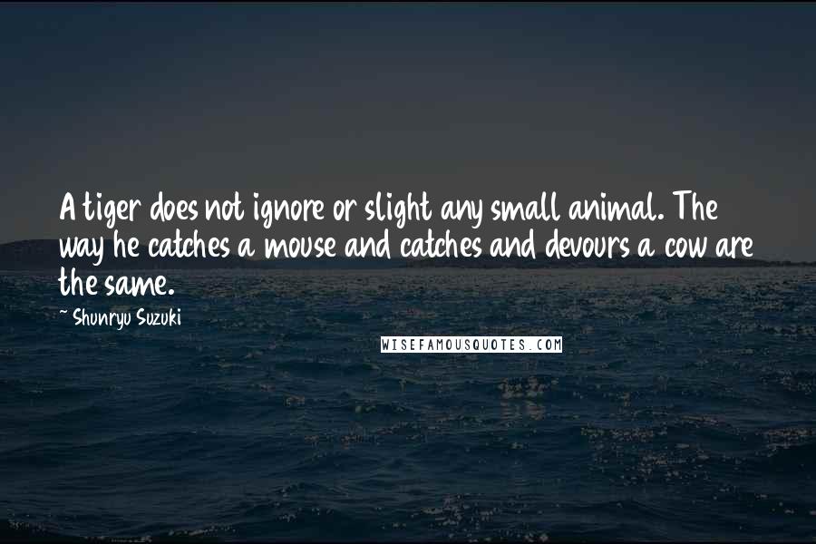 Shunryu Suzuki quotes: A tiger does not ignore or slight any small animal. The way he catches a mouse and catches and devours a cow are the same. Shunryu Suzuki quotes: A tiger does not ignore or slight any small animal. The way he catches a mouse and catches and devours a cow are the same.