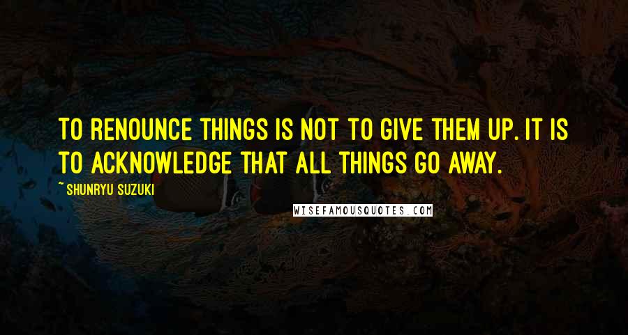 Shunryu Suzuki quotes: To renounce things is not to give them up. It is to acknowledge that all things go away.