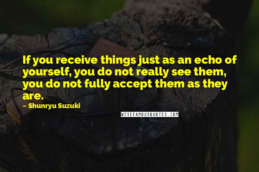 Shunryu Suzuki quotes: If you receive things just as an echo of yourself, you do not really see them, you do not fully accept them as they are. Shunryu Suzuki quotes: If you receive things just as an echo of yourself, you do not really see them, you do not fully accept them as they are.