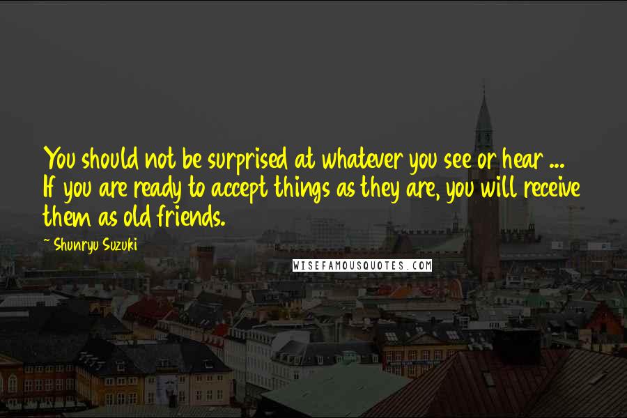 Shunryu Suzuki quotes: You should not be surprised at whatever you see or hear ... If you are ready to accept things as they are, you will receive them as old friends. Shunryu Suzuki quotes: You should not be surprised at whatever you see or hear ... If you are ready to accept things as they are, you will receive them as old friends.