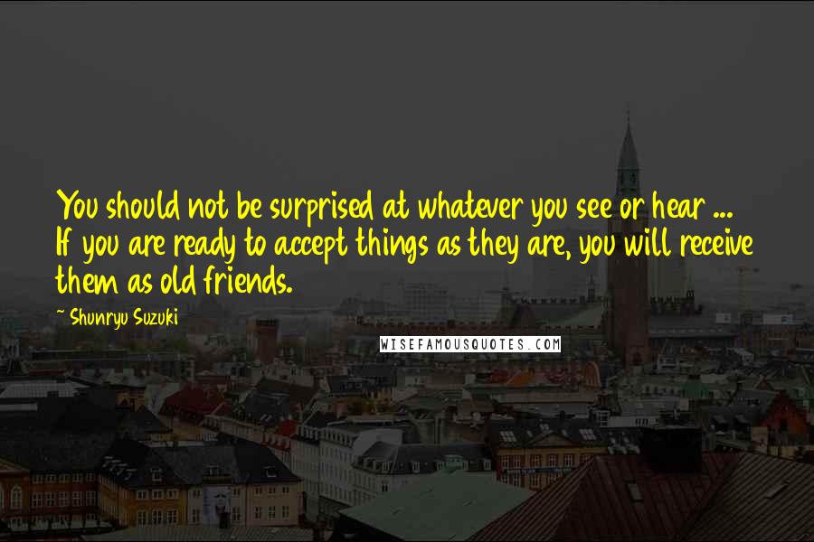 Shunryu Suzuki quotes: You should not be surprised at whatever you see or hear ... If you are ready to accept things as they are, you will receive them as old friends.