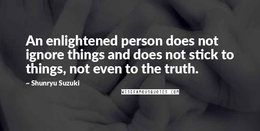 Shunryu Suzuki quotes: An enlightened person does not ignore things and does not stick to things, not even to the truth.