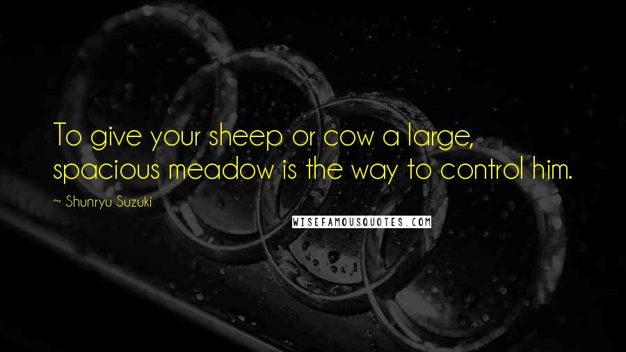 Shunryu Suzuki quotes: To give your sheep or cow a large, spacious meadow is the way to control him.