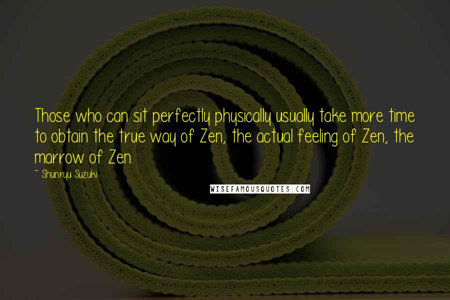 Shunryu Suzuki quotes: Those who can sit perfectly physically usually take more time to obtain the true way of Zen, the actual feeling of Zen, the marrow of Zen.