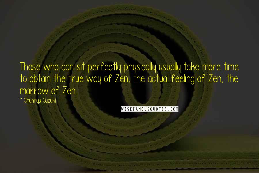 Shunryu Suzuki quotes: Those who can sit perfectly physically usually take more time to obtain the true way of Zen, the actual feeling of Zen, the marrow of Zen. Shunryu Suzuki quotes: Those who can sit perfectly physically usually take more time to obtain the true way of Zen, the actual feeling of Zen, the marrow of Zen.