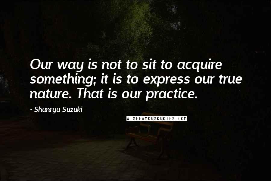 Shunryu Suzuki quotes: Our way is not to sit to acquire something; it is to express our true nature. That is our practice.