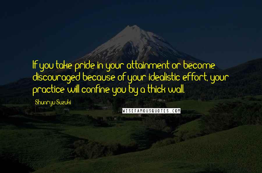 Shunryu Suzuki quotes: If you take pride in your attainment or become discouraged because of your idealistic effort, your practice will confine you by a thick wall. Shunryu Suzuki quotes: If you take pride in your attainment or become discouraged because of your idealistic effort, your practice will confine you by a thick wall.