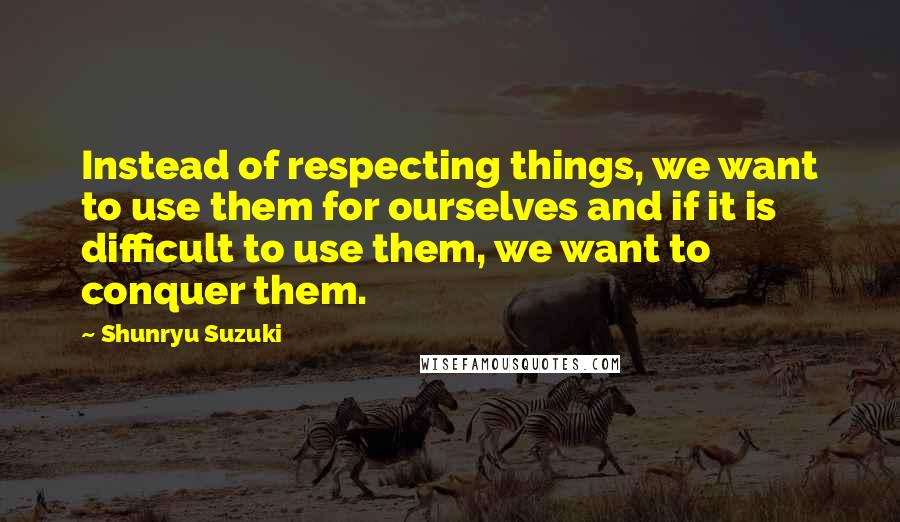 Shunryu Suzuki quotes: Instead of respecting things, we want to use them for ourselves and if it is difficult to use them, we want to conquer them.
