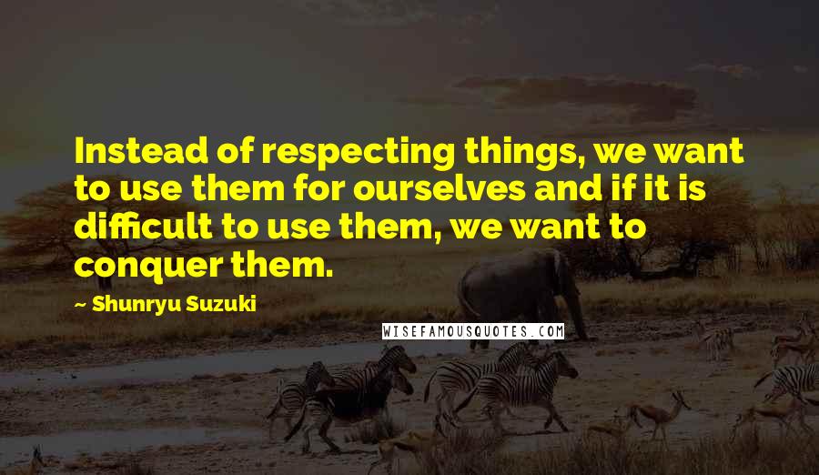 Shunryu Suzuki quotes: Instead of respecting things, we want to use them for ourselves and if it is difficult to use them, we want to conquer them. Shunryu Suzuki quotes: Instead of respecting things, we want to use them for ourselves and if it is difficult to use them, we want to conquer them.
