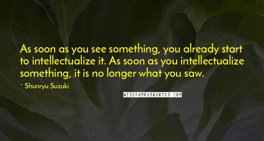 Shunryu Suzuki quotes: As soon as you see something, you already start to intellectualize it. As soon as you intellectualize something, it is no longer what you saw. Shunryu Suzuki quotes: As soon as you see something, you already start to intellectualize it. As soon as you intellectualize something, it is no longer what you saw.