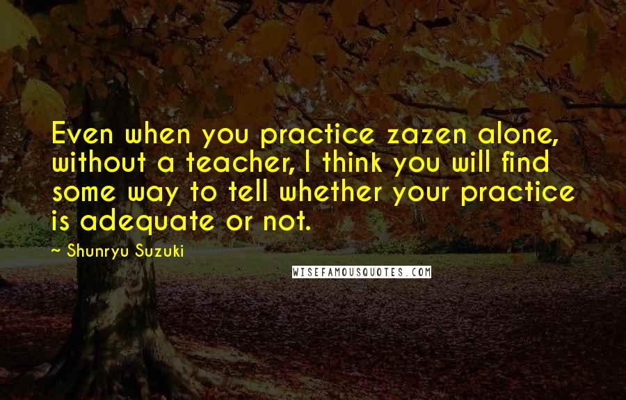 Shunryu Suzuki quotes: Even when you practice zazen alone, without a teacher, I think you will find some way to tell whether your practice is adequate or not. Shunryu Suzuki quotes: Even when you practice zazen alone, without a teacher, I think you will find some way to tell whether your practice is adequate or not.